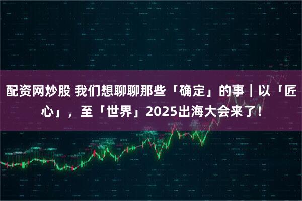 配资网炒股 我们想聊聊那些「确定」的事｜以「匠心」，至「世界」2025出海大会来了！