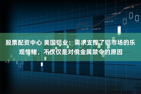 股票配资中心 美国铝业：需求支撑了铝市场的乐观情绪，不仅仅是对俄金属禁令的原因
