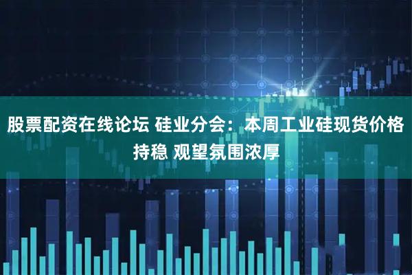 股票配资在线论坛 硅业分会：本周工业硅现货价格持稳 观望氛围浓厚