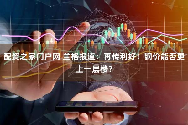 配资之家门户网 兰格报道：再传利好！钢价能否更上一层楼？