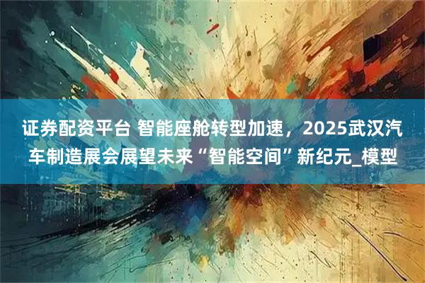 证券配资平台 智能座舱转型加速，2025武汉汽车制造展会展望未来“智能空间”新纪元_模型