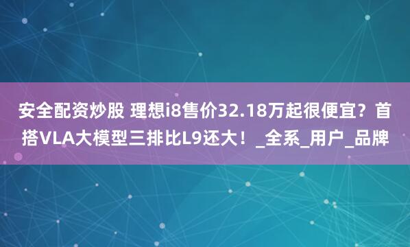 安全配资炒股 理想i8售价32.18万起很便宜？首搭VLA大模型三排比L9还大！_全系_用户_品牌