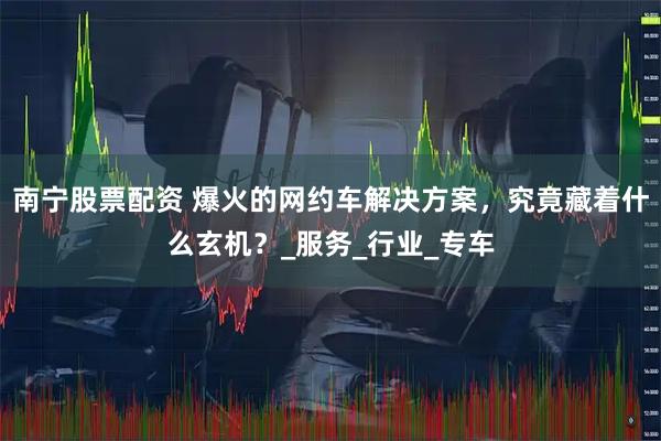南宁股票配资 爆火的网约车解决方案，究竟藏着什么玄机？_服务_行业_专车