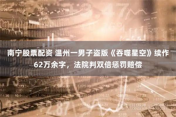 南宁股票配资 温州一男子盗版《吞噬星空》续作62万余字，法院判双倍惩罚赔偿