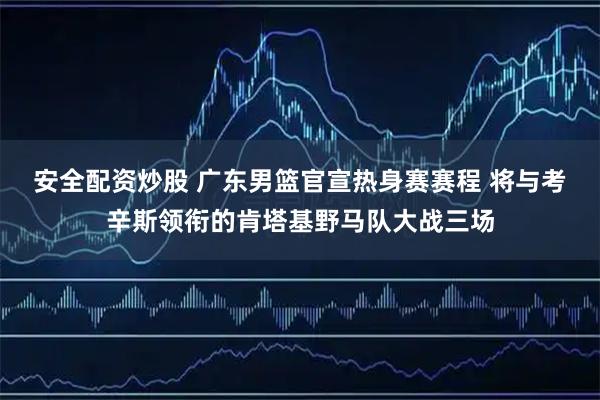 安全配资炒股 广东男篮官宣热身赛赛程 将与考辛斯领衔的肯塔基野马队大战三场