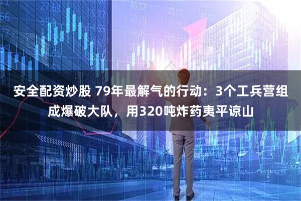安全配资炒股 79年最解气的行动：3个工兵营组成爆破大队，用320吨炸药夷平谅山