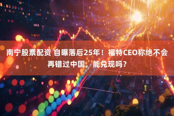 南宁股票配资 自曝落后25年！福特CEO称绝不会再错过中国，能兑现吗？