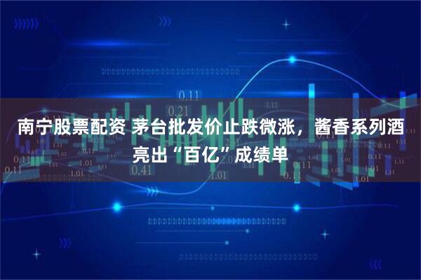 南宁股票配资 茅台批发价止跌微涨，酱香系列酒亮出“百亿”成绩单