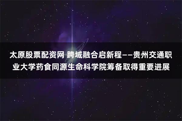 太原股票配资网 跨域融合启新程——贵州交通职业大学药食同源生命科学院筹备取得重要进展