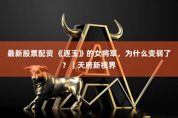 最新股票配资 《逐玉》的女将军，为什么变弱了？｜天府新视界