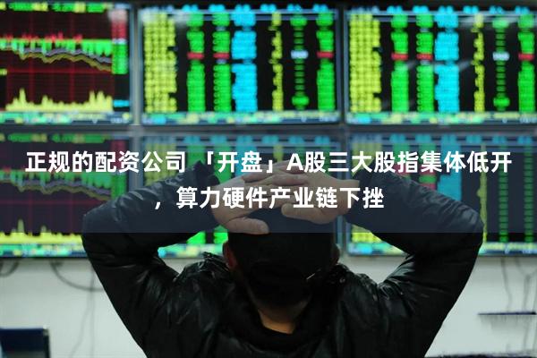正规的配资公司 「开盘」A股三大股指集体低开，算力硬件产业链下挫