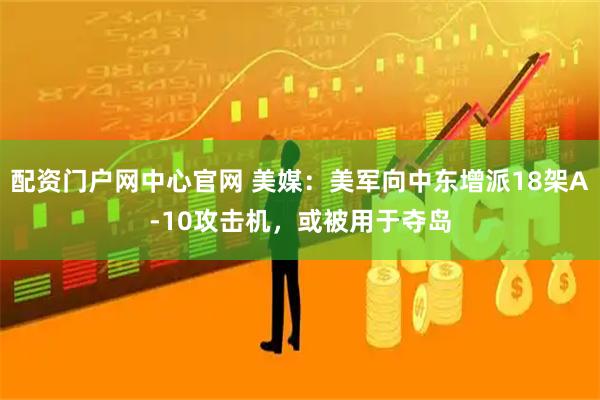 配资门户网中心官网 美媒：美军向中东增派18架A-10攻击机，或被用于夺岛