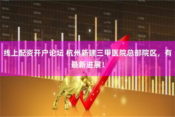 线上配资开户论坛 杭州新建三甲医院总部院区，有最新进展！