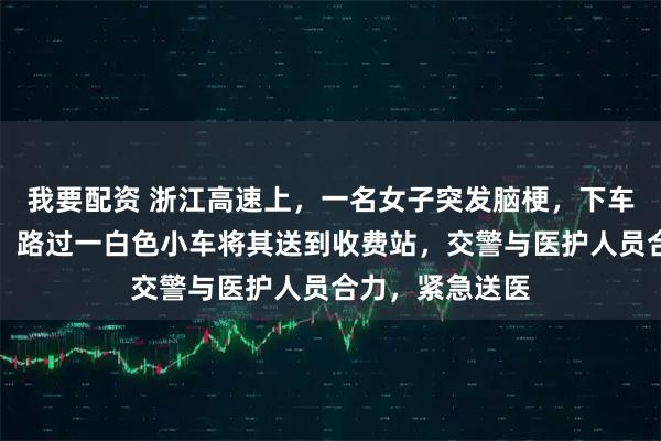 我要配资 浙江高速上，一名女子突发脑梗，下车不断挥手求救！路过一白色小车将其送到收费站，交警与医护人员合力，紧急送医