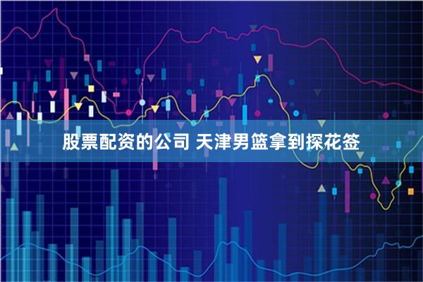 股票配资的公司 天津男篮拿到探花签